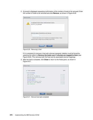 372 Implementing the IBM Storwize V3700
2. A prompt is displayed requesting confirmation of the number of hosts to be removed. Enter
the number of hosts to be removed and click Remove, as shown in Figure 8-20.
Figure 8-20 Removing a host
If it is necessary to remove a host with volumes assigned, deletion must be forced by
selecting the option to Remove the hosts even if volumes are mapped to them (see
Figure 8-20). This removes both the host and its associated volume mappings.
3. After the task is complete, click Close to return to the Hosts pane, as shown in
Figure 8-21.
Figure 8-21 Remove host task completed
 