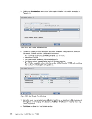 376 Implementing the IBM Storwize V3700
5. Clicking the Show Details option does not show any detailed information, as shown in
Figure 8-25.
Figure 8-25 Host Details: Mapped Volumes
6. Figure 8-26 shows the Port Definitions tab, which shows the configured host ports and
their status. This tab provides the following information:
– The worldwide port names (WWPNs) for SAS and FC hosts.
– IQN for iSCSI hosts.
– The Type column shows the port type information.
– The Status column states whether a port is Active or Inactive.
– The # Nodes Logged In column lists the number of IBM Storwize V3700 node canisters
that each port (initiator port) is logged in to.
Figure 8-26 Host Details: Port Definitions
7. Using this pane, you can also Add and Delete Host Ports, as described in 8.2, “Adding and
deleting host ports” on page 377. Selecting the Show Details option does not show any
further information.
8. Click Close to close the Host Details section.
 