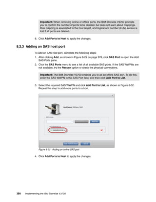 380 Implementing the IBM Storwize V3700
6. Click Add Ports to Host to apply the changes.
8.2.3 Adding an SAS host port
To add an SAS host port, complete the following steps:
1. After clicking Add, as shown in Figure 8-29 on page 378, click SAS Port to open the Add
SAS Ports pane.
2. Click the SAS Ports menu to see a list of all available SAS ports. If the SAS WWPNs are
not available, try the Rescan option or check the physical connections.
3. Select the required SAS WWPN and click Add Port to List, as shown in Figure 8-32.
Repeat this step to add more ports to a host.
Figure 8-32 Adding an online SAS port
4. Click Add Ports to Host to apply the changes.
Important: When removing online or offline ports, the IBM Storwize V3700 prompts
you to confirm the number of ports to be deleted, but does not warn about mappings.
Disk mapping is associated to the host object, and logical unit number (LUN) access is
lost if all ports are deleted.
Important: The IBM Storwize V3700 enables you to ad an offline SAS port. To do this,
enter the SAS WWPN in the SAS Port field, and then click Add Port to List.
 