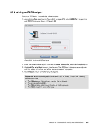 Chapter 8. Advanced host and volume administration 381
8.2.4 Adding an iSCSI host port
To add an iSCSI port, complete the following steps:
1. After clicking Add, as shown in Figure 8-29 on page 378, select iSCSI Port to open the
Add iSCSI Ports pane shown in Figure 8-33.
Figure 8-33 Adding iSCSI Host ports
2. Enter the initiator name of your host and click Add Port to List, as shown in Figure 8-33.
3. Click Add Ports to Host to apply the changes. The iSCSI port status remains unknown
until it is added to the host and a host rescan process is completed.
4. Click Close to return to the Ports by Host pane.
Important: An error message with code CMMVC6581E is shown if one of the following
conditions occurs:
The IQNs exceed the maximum number that is allowed.
There is a duplicated IQN.
The IQN contains a comma, or leading or trailing spaces.
The IQN is invalid in some other way.
 