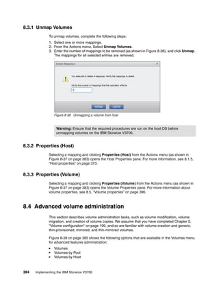 384 Implementing the IBM Storwize V3700
8.3.1 Unmap Volumes
To unmap volumes, complete the following steps:
1. Select one or more mappings.
2. From the Actions menu, Select Unmap Volumes.
3. Enter the number of mappings to be removed (as shown in Figure 8-38), and click Unmap.
The mappings for all selected entries are removed.
‘
Figure 8-38 Unmapping a volume from host
8.3.2 Properties (Host)
Selecting a mapping and clicking Properties (Host) from the Actions menu (as shown in
Figure 8-37 on page 383) opens the Host Properties pane. For more information, see 8.1.5,
“Host properties” on page 373.
8.3.3 Properties (Volume)
Selecting a mapping and clicking Properties (Volume) from the Actions menu (as shown in
Figure 8-37 on page 383) opens the Volume Properties pane. For more information about
volume properties, see 8.5, “Volume properties” on page 396.
8.4 Advanced volume administration
This section describes volume administration tasks, such as volume modification, volume
migration, and creation of volume copies. We assume that you have completed Chapter 5,
“Volume configuration” on page 199, and so are familiar with volume creation and generic,
thin-provisioned, mirrored, and thin-mirrored volumes.
Figure 8-39 on page 385 shows the following options that are available in the Volumes menu
for advanced features administration:
Volumes
Volumes by Pool
Volumes by Host
Warning: Ensure that the required procedures are run on the host OS before
unmapping volumes on the IBM Storwize V3700.
 