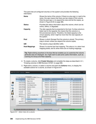 386 Implementing the IBM Storwize V3700
This pane lists all configured volumes on the system and provides the following
information:
Name Shows the name of the volume. If there is a plus sign (+) next to the
name, this sign means that there are two copies of this volume.
Click the plus sign (+) to expand the view and list the copies, as
shown in Figure 8-40 on page 385.
Status Provides the status information about the volume, which can be
online, offline, or degraded.
Capacity The disk capacity that is presented to the host. If a blue volume is
listed next to the capacity, this means that this volume is a
thin-provisioned volume. Therefore, the listed capacity is the
virtual capacity, which might be more than the real capacity on
the system.
Pool Shows in which Storage Pool the volume is stored. The primary
copy is shown unless you expand the volume copies.
UID The volume unique identifier (UID).
Host Mappings Shows if a volume has host mapping. The value is Yes when host
mapping exists, and No when there are no hosting mappings.
2. To create a volume, click Create Volumes and complete the steps as described in 5.1,
“Creating volumes in IBM Storwize V3700” on page 200.
3. Right-click a volume, or select a volume and open the Actions menu, to display the
available actions for a volume, as shown in Figure 8-41.
Figure 8-41 Action menu for a volume
Tip: Right-clicking anywhere in the blue title bar enables you to customize the volume
attributes that are displayed. You might want to add some useful information, such as
Caching I/O Group and Real Capacity.
 