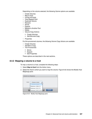 Chapter 8. Advanced host and volume administration 387
Depending on the volume selected, the following Volume options are available:
– Create Volumes
– Map to Host
– Unmap All Hosts
– View Mapped Host
– Duplicate Volume
– Rename
– Shrink
– Expand
– Migrate to Another Pool
– Delete
– Volume Copy Actions:
• Create Volumes
• Add Mirrored Copy
– Properties
For thin-provisioned volumes, the following Volume Copy Actions are available:
– Create Volumes
– Add Mirror Copy
– Thin Provisioned:
• Shrink
• Expand
• Edit Properties
These options are described in the next sections.
8.4.2 Mapping a volume to a host
To map a volume to a host, complete the following steps:
1. Select Map to Host from the Action menu.
2. Select the Host to which you want to map the volume. Figure 8-42 shows the Modify Host
Mappings pane.
Figure 8-42 Modify Host Mappings pane
 