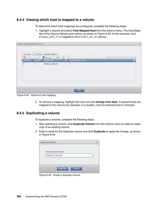 390 Implementing the IBM Storwize V3700
8.4.4 Viewing which host is mapped to a volume
To determine which host mappings are configured, complete the following steps:
1. Highlight a volume and select View Mapped Host from the Actions menu. The Host Maps
tab of the Volume Details pane opens, as shown in Figure 8-45. In this example, host
Windows_2012_FC is mapped to the Win2012_Vol_01 volume.
Figure 8-45 Volume to host mapping
2. To remove a mapping, highlight the host and click Unmap from Host. If several hosts are
mapped to this volume (for example, in a cluster), only the selected host is removed.
8.4.5 Duplicating a volume
To duplicate a volume, complete the following steps:
1. After selecting a volume, click Duplicate Volume from the Actions menu to make an exact
copy of an existing volume.
2. Enter a name for the duplicate volume and click Duplicate to apply the change, as shown
in Figure 8-46.
Figure 8-46 Create a duplicate volume
 