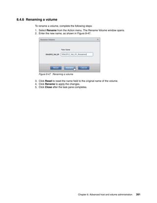 Chapter 8. Advanced host and volume administration 391
8.4.6 Renaming a volume
To rename a volume, complete the following steps:
1. Select Rename from the Action menu. The Rename Volume window opens.
2. Enter the new name, as shown in Figure 8-47.
Figure 8-47 Renaming a volume
3. Click Reset to reset the name field to the original name of the volume.
4. Click Rename to apply the changes.
5. Click Close after the task pane completes.
 