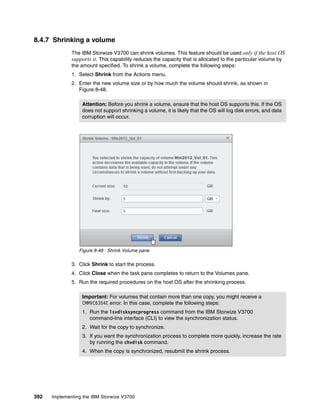 392 Implementing the IBM Storwize V3700
8.4.7 Shrinking a volume
The IBM Storwize V3700 can shrink volumes. This feature should be used only if the host OS
supports it. This capability reduces the capacity that is allocated to the particular volume by
the amount specified. To shrink a volume, complete the following steps:
1. Select Shrink from the Actions menu.
2. Enter the new volume size or by how much the volume should shrink, as shown in
Figure 8-48.
Figure 8-48 Shrink Volume pane
3. Click Shrink to start the process.
4. Click Close when the task pane completes to return to the Volumes pane.
5. Run the required procedures on the host OS after the shrinking process.
Attention: Before you shrink a volume, ensure that the host OS supports this. If the OS
does not support shrinking a volume, it is likely that the OS will log disk errors, and data
corruption will occur.
Important: For volumes that contain more than one copy, you might receive a
CMMVC6354E error. In this case, complete the following steps:
1. Run the lsvdisksyncprogress command from the IBM Storwize V3700
command-line interface (CLI) to view the synchronization status.
2. Wait for the copy to synchronize.
3. If you want the synchronization process to complete more quickly, increase the rate
by running the chvdisk command.
4. When the copy is synchronized, resubmit the shrink process.
 