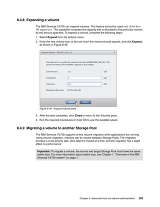 Chapter 8. Advanced host and volume administration 393
8.4.8 Expanding a volume
The IBM Storwize V3700 can expand volumes. This feature should be used only if the host
OS supports it. This capability increases the capacity that is allocated to the particular volume
by the amount specified. To expand a volume, complete the following steps:
1. Select Expand from the Actions menu.
2. Enter the new volume size, or by how much the volume should expand, and click Expand,
as shown in Figure 8-49.
Figure 8-49 Expand Volume pane
3. After the task completes, click Close to return to the Volumes pane.
4. Run the required procedures on host OS to use the available space.
8.4.9 Migrating a volume to another Storage Pool
The IBM Storwize V3700 supports online volume migration while applications are running.
Using volume migration, volumes can be moved between Storage Pools. The migration
process is a low-priority task. One extent is moved at a time, and the migration has a slight
effect on performance.
Important: To migrate a volume, the source and target Storage Pool must have the same
extent size. For more information about extent size, see Chapter 1, “Overview of the IBM
Storwize V3700 system” on page 1.
 