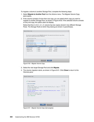 394 Implementing the IBM Storwize V3700
To migrate a volume to another Storage Pool, complete the following steps:
1. Select Migrate to Another Pool from the Actions menu. The Migrate Volume Copy
pane opens.
2. If the volume consists of more than one copy, you are asked which copy you want to
migrate to another Storage Pool, as shown in Figure 8-50. If the selected volume consists
of only one copy, this option does not display.
Notice that the Win2012_Vol_01 volume has two copies stored in two different Storage
Pools. The Storage Pools to which they belong are shown in parentheses.
Figure 8-50 Migrate Volume Copy
3. Select the new target Storage Pool and click Migrate.
4. The volume migration starts, as shown in Figure 8-51. Click Close to return to the
Volumes pane.
Figure 8-51 Migrate Volume Copy task progress
 