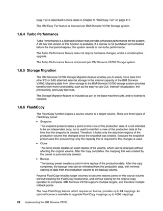 22 Implementing the IBM Storwize V3700
Easy Tier is described in more detail in Chapter 9, “IBM Easy Tier” on page 417.
The IBM Easy Tier feature is licensed per IBM Storwize V3700 Storage system.
1.6.4 Turbo Performance
Turbo Performance is a licensed function that provides enhanced performance for the system.
A 90-day trial version of this function is available. If a license is not purchased and activated
before the trial period expires, the system reverts to non-turbo performance.
The Turbo Performance feature does not require hardware changes, and is a nondisruptive
upgrade.
The Turbo Performance feature is licensed per IBM Storwize V3700 Storage system.
1.6.5 Storage Migration
The IBM Storwize V3700 Storage Migration feature enables you to easily move data from
other FC or SAS attached external storage to the internal capacity of the IBM Storwize
V3700. Migrating data from other storage to the IBM Storwize V3700 storage system provides
benefits from more functionality, such as the easy-to-use GUI, internal virtualization, thin
provisioning, and Copy Services.
The Storage Migration feature is included as part of the base machine code, and no license is
required.
1.6.6 FlashCopy
The FlashCopy function copies a source volume to a target volume. There are three types of
FlashCopy preset:
Snapshot
The snapshot preset creates a point-in-time view of the production data. It is not intended
to be an independent copy, but is used to maintain a view of the production data at the
time that the snapshot is created. Therefore, it holds only the data from regions of the
production volume that changed since the snapshot was created. Because the snapshot
preset uses thin provisioning, only the capacity that is required for the changes is used.
Clone
The clone preset creates an exact replica of the volume, which can be changed without
affecting the original volume. After the copy completes, the mapping that was created by
the preset is automatically deleted.
Backup
The backup preset creates a point-in-time replica of the production data. After the copy
completes, the backup view can be refreshed from the production data, with minimal
copying of data from the production volume to the backup volume.
Reverse FlashCopy enables target volumes to become restore points for the source volume
without breaking the FlashCopy relationship, and without waiting for the original copy
operation to complete. IBM Storwize V3700 supports multiple targets, and therefore multiple
rollback points.
The base FlashCopy feature, which requires no license, provides up to 64 mappings. An
optional license is available to upgrade FlashCopy mappings up to 4096 mappings.
 