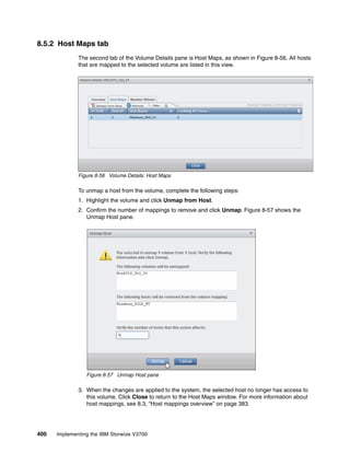 400 Implementing the IBM Storwize V3700
8.5.2 Host Maps tab
The second tab of the Volume Details pane is Host Maps, as shown in Figure 8-56. All hosts
that are mapped to the selected volume are listed in this view.
Figure 8-56 Volume Details: Host Maps
To unmap a host from the volume, complete the following steps:
1. Highlight the volume and click Unmap from Host.
2. Confirm the number of mappings to remove and click Unmap. Figure 8-57 shows the
Unmap Host pane.
Figure 8-57 Unmap Host pane
3. When the changes are applied to the system, the selected host no longer has access to
this volume. Click Close to return to the Host Maps window. For more information about
host mappings, see 8.3, “Host mappings overview” on page 383.
 