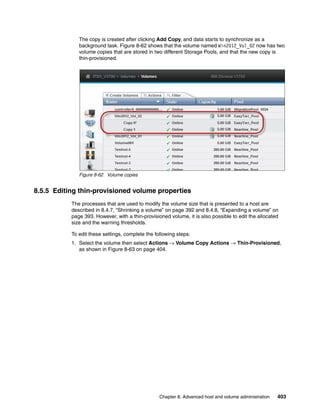 Chapter 8. Advanced host and volume administration 403
The copy is created after clicking Add Copy, and data starts to synchronize as a
background task. Figure 8-62 shows that the volume named Win2012_Vol_02 now has two
volume copies that are stored in two different Storage Pools, and that the new copy is
thin-provisioned.
Figure 8-62 Volume copies
8.5.5 Editing thin-provisioned volume properties
The processes that are used to modify the volume size that is presented to a host are
described in 8.4.7, “Shrinking a volume” on page 392 and 8.4.8, “Expanding a volume” on
page 393. However, with a thin-provisioned volume, it is also possible to edit the allocated
size and the warning thresholds.
To edit these settings, complete the following steps:
1. Select the volume then select Actions → Volume Copy Actions → Thin-Provisioned,
as shown in Figure 8-63 on page 404.
 