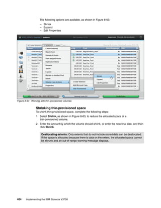 404 Implementing the IBM Storwize V3700
The following options are available, as shown in Figure 8-63:
– Shrink
– Expand
– Edit Properties
Figure 8-63 Working with thin-provisioned volumes
Shrinking thin-provisioned space
To shrink thin-provisioned space, complete the following steps:
1. Select Shrink, as shown in Figure 8-63, to reduce the allocated space of a
thin-provisioned volume.
2. Enter the amount by which the volume should shrink, or enter the new final size, and then
click Shrink.
Deallocating extents: Only extents that do not include stored data can be deallocated.
If the space is allocated because there is data on the extent, the allocated space cannot
be shrunk and an out-of-range warning message displays.
 
