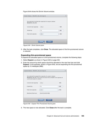 Chapter 8. Advanced host and volume administration 405
Figure 8-64 shows the Shrink Volume window.
Figure 8-64 Shrink Volume pane
3. After the task completes, click Close. The allocated space of the thin-provisioned volume
is reduced.
Expanding thin-provisioned space
To expand the allocated space of a thin-provisioned volume, complete the following steps:
1. Select Expand, as shown in Figure 8-63 on page 404.
2. Enter the amount by which space should be allocated or the new final size and click
Expand. In this example, shown in Figure 8-65, we are expanding the thin-provisioned
space by 15 mebibytes (MiB).
Figure 8-65 Expand Thin-Provisioned Volume pane
3. The new space is now allocated. Click Close after the task is complete.
 