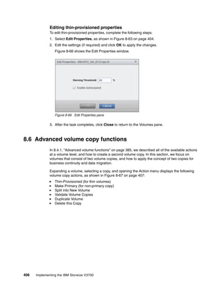 406 Implementing the IBM Storwize V3700
Editing thin-provisioned properties
To edit thin-provisioned properties, complete the following steps:
1. Select Edit Properties, as shown in Figure 8-63 on page 404.
2. Edit the settings (if required) and click OK to apply the changes.
Figure 8-66 shows the Edit Properties window.
Figure 8-66 Edit Properties pane
3. After the task completes, click Close to return to the Volumes pane.
8.6 Advanced volume copy functions
In 8.4.1, “Advanced volume functions” on page 385, we described all of the available actions
at a volume level, and how to create a second volume copy. In this section, we focus on
volumes that consist of two volume copies, and how to apply the concept of two copies for
business continuity and data migration.
Expanding a volume, selecting a copy, and opening the Action menu displays the following
volume copy actions, as shown in Figure 8-67 on page 407:
Thin-Provisioned (for thin volumes)
Make Primary (for non-primary copy)
Split into New Volume
Validate Volume Copies
Duplicate Volume
Delete this Copy
 