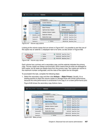 Chapter 8. Advanced host and volume administration 407
Figure 8-67 Volume copy actions
Looking at the volume copies that are shown in Figure 8-67, it is possible to see that one of
the copies has an asterisk (*) displayed next to its name, as also shown in Figure 8-68.
Figure 8-68 Volume copy names
Each volume has a primary and a secondary copy, and the asterisk indicates the primary
copy. The two copies are always synchronized, which means that all writes are destaged to
both copies, but all reads are always done from the primary copy. Two copies per volume is
the maximum number configurable, and the roles of the copies can be changed.
To accomplish this task, complete the following steps:
1. Select the secondary copy and then click Actions → Make Primary. Usually, it is a
leading practice to place the volume copies on Storage Pools with similar performance,
because the write performance is constrained if one copy is on a lower performance pool.
Figure 8-69 shows the secondary copy Actions menu.
Figure 8-69 Make primary
 