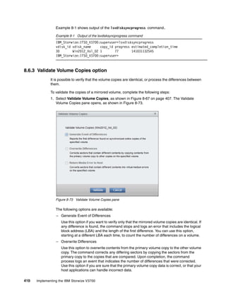 410 Implementing the IBM Storwize V3700
Example 8-1 shows output of the lsvdisksyncprogress command.
Example 8-1 Output of the lsvdisksyncprogress command
IBM_Storwize:ITSO_V3700:superuser>lsvdisksyncprogress
vdisk_id vdisk_name copy_id progress estimated_completion_time
30 Win2012_Vol_02 1 77 141031132545
IBM_Storwize:ITSO_V3700:superuser>
8.6.3 Validate Volume Copies option
It is possible to verify that the volume copies are identical, or process the differences between
them.
To validate the copies of a mirrored volume, complete the following steps:
1. Select Validate Volume Copies, as shown in Figure 8-67 on page 407. The Validate
Volume Copies pane opens, as shown in Figure 8-73.
Figure 8-73 Validate Volume Copies pane
The following options are available:
– Generate Event of Differences
Use this option if you want to verify only that the mirrored volume copies are identical. If
any difference is found, the command stops and logs an error that includes the logical
block address (LBA) and the length of the first difference. You can use this option,
starting at a different LBA each time, to count the number of differences on a volume.
– Overwrite Differences
Use this option to overwrite contents from the primary volume copy to the other volume
copy. The command corrects any differing sectors by copying the sectors from the
primary copy to the copies that are compared. Upon completion, the command
process logs an event that indicates the number of differences that were corrected.
Use this option if you are sure that the primary volume copy data is correct, or that your
host applications can handle incorrect data.
 