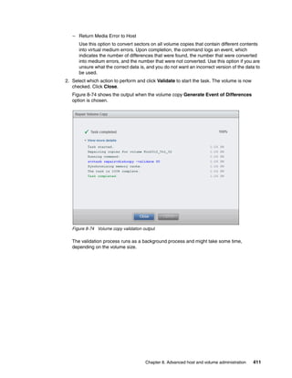 Chapter 8. Advanced host and volume administration 411
– Return Media Error to Host
Use this option to convert sectors on all volume copies that contain different contents
into virtual medium errors. Upon completion, the command logs an event, which
indicates the number of differences that were found, the number that were converted
into medium errors, and the number that were not converted. Use this option if you are
unsure what the correct data is, and you do not want an incorrect version of the data to
be used.
2. Select which action to perform and click Validate to start the task. The volume is now
checked. Click Close.
Figure 8-74 shows the output when the volume copy Generate Event of Differences
option is chosen.
Figure 8-74 Volume copy validation output
The validation process runs as a background process and might take some time,
depending on the volume size.
 