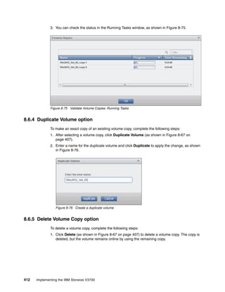 412 Implementing the IBM Storwize V3700
3. You can check the status in the Running Tasks window, as shown in Figure 8-75.
Figure 8-75 Validate Volume Copies: Running Tasks
8.6.4 Duplicate Volume option
To make an exact copy of an existing volume copy, complete the following steps:
1. After selecting a volume copy, click Duplicate Volume (as shown in Figure 8-67 on
page 407).
2. Enter a name for the duplicate volume and click Duplicate to apply the change, as shown
in Figure 8-76.
Figure 8-76 Create a duplicate volume
8.6.5 Delete Volume Copy option
To delete a volume copy, complete the following steps:
1. Click Delete (as shown in Figure 8-67 on page 407) to delete a volume copy. The copy is
deleted, but the volume remains online by using the remaining copy.
 