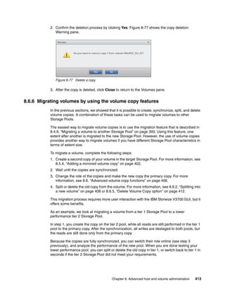 Chapter 8. Advanced host and volume administration 413
2. Confirm the deletion process by clicking Yes. Figure 8-77 shows the copy deletion
Warning pane.
Figure 8-77 Delete a copy
3. After the copy is deleted, click Close to return to the Volumes pane.
8.6.6 Migrating volumes by using the volume copy features
In the previous sections, we showed that it is possible to create, synchronize, split, and delete
volume copies. A combination of these tasks can be used to migrate volumes to other
Storage Pools.
The easiest way to migrate volume copies is to use the migration feature that is described in
8.4.9, “Migrating a volume to another Storage Pool” on page 393. Using this feature, one
extent after another is migrated to the new Storage Pool. However, the use of volume copies
provides another way to migrate volumes if you have different Storage Pool characteristics in
terms of extent size.
To migrate a volume, complete the following steps:
1. Create a second copy of your volume in the target Storage Pool. For more information, see
8.5.4, “Adding a mirrored volume copy” on page 402.
2. Wait until the copies are synchronized.
3. Change the role of the copies and make the new copy the primary copy. For more
information, see 8.6, “Advanced volume copy functions” on page 406.
4. Split or delete the old copy from the volume. For more information, see 8.6.2, “Splitting into
a new volume” on page 408 or 8.6.5, “Delete Volume Copy option” on page 412.
This migration process requires more user interaction with the IBM Storwize V3700 GUI, but it
offers some benefits.
As an example, we look at migrating a volume from a tier 1 Storage Pool to a lower
performance tier 2 Storage Pool.
In step 1, you create the copy on the tier 2 pool, while all reads are still performed in the tier 1
pool to the primary copy. After the synchronization, all writes are destaged to both pools, but
the reads are still done only from the primary copy.
Because the copies are fully synchronized, you can switch their role online (see step 3
previously), and analyze the performance of the new pool. When you are done testing your
lower performance pool, you can split or delete the old copy in tier 1, or switch back to tier 1 in
seconds if the tier 2 Storage Pool did not meet your requirements.
 
