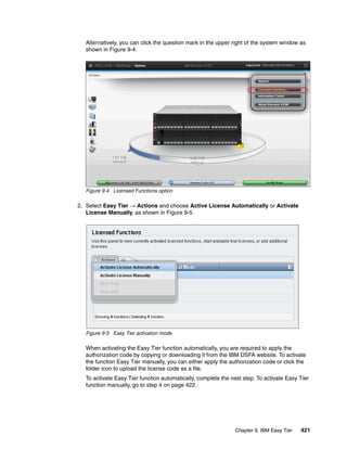Chapter 9. IBM Easy Tier 421
Alternatively, you can click the question mark in the upper right of the system window as
shown in Figure 9-4.
Figure 9-4 Licensed Functions option
2. Select Easy Tier → Actions and choose Active License Automatically or Activate
License Manually, as shown in Figure 9-5.
Figure 9-5 Easy Tier activation mode
When activating the Easy Tier function automatically, you are required to apply the
authorization code by copying or downloading it from the IBM DSFA website. To activate
the function Easy Tier manually, you can either apply the authorization code or click the
folder icon to upload the license code as a file.
To activate Easy Tier function automatically, complete the next step. To activate Easy Tier
function manually, go to step 4 on page 422.
 