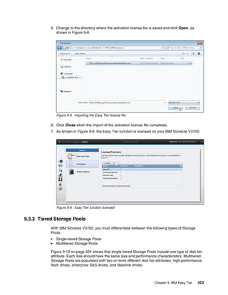 Chapter 9. IBM Easy Tier 423
5. Change to the directory where the activation license file is saved and click Open, as
shown in Figure 9-8.
Figure 9-8 Importing the Easy Tier license file
6. Click Close when the import of the activation license file completes.
7. As shown in Figure 9-9, the Easy Tier function is licensed on your IBM Storwize V3700.
Figure 9-9 Easy Tier function licensed
9.3.2 Tiered Storage Pools
With IBM Storwize V3700, you must differentiate between the following types of Storage
Pools:
Single-tiered Storage Pools
Multitiered Storage Pools
Figure 9-10 on page 424 shows that single-tiered Storage Pools include one type of disk tier
attribute. Each disk should have the same size and performance characteristics. Multitiered
Storage Pools are populated with two or more different disk tier attributes, high-performance
flash drives, enterprise SAS drives, and Nearline drives.
 