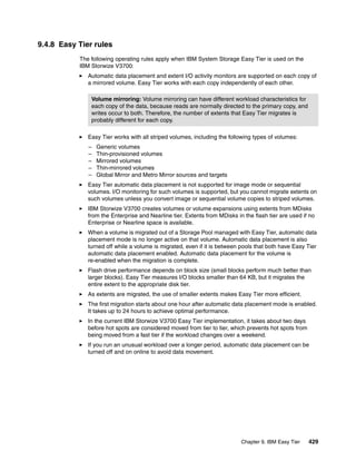 Chapter 9. IBM Easy Tier 429
9.4.8 Easy Tier rules
The following operating rules apply when IBM System Storage Easy Tier is used on the
IBM Storwize V3700:
Automatic data placement and extent I/O activity monitors are supported on each copy of
a mirrored volume. Easy Tier works with each copy independently of each other.
Easy Tier works with all striped volumes, including the following types of volumes:
– Generic volumes
– Thin-provisioned volumes
– Mirrored volumes
– Thin-mirrored volumes
– Global Mirror and Metro Mirror sources and targets
Easy Tier automatic data placement is not supported for image mode or sequential
volumes. I/O monitoring for such volumes is supported, but you cannot migrate extents on
such volumes unless you convert image or sequential volume copies to striped volumes.
IBM Storwize V3700 creates volumes or volume expansions using extents from MDisks
from the Enterprise and Nearline tier. Extents from MDisks in the flash tier are used if no
Enterprise or Nearline space is available.
When a volume is migrated out of a Storage Pool managed with Easy Tier, automatic data
placement mode is no longer active on that volume. Automatic data placement is also
turned off while a volume is migrated, even if it is between pools that both have Easy Tier
automatic data placement enabled. Automatic data placement for the volume is
re-enabled when the migration is complete.
Flash drive performance depends on block size (small blocks perform much better than
larger blocks). Easy Tier measures I/O blocks smaller than 64 KB, but it migrates the
entire extent to the appropriate disk tier.
As extents are migrated, the use of smaller extents makes Easy Tier more efficient.
The first migration starts about one hour after automatic data placement mode is enabled.
It takes up to 24 hours to achieve optimal performance.
In the current IBM Storwize V3700 Easy Tier implementation, it takes about two days
before hot spots are considered moved from tier to tier, which prevents hot spots from
being moved from a fast tier if the workload changes over a weekend.
If you run an unusual workload over a longer period, automatic data placement can be
turned off and on online to avoid data movement.
Volume mirroring: Volume mirroring can have different workload characteristics for
each copy of the data, because reads are normally directed to the primary copy, and
writes occur to both. Therefore, the number of extents that Easy Tier migrates is
probably different for each copy.
 