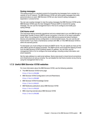Chapter 1. Overview of the IBM Storwize V3700 system 25
Syslog messages
The syslog protocol is a standard protocol for forwarding log messages from a sender to a
receiver on an IP network. The IBM Storwize V3700 can send syslog messages that notify
personnel about an event. IBM Storwize V3700 can also transmit syslog messages in
expanded or concise format.
You can use a syslog manager to view the syslog messages that IBM Storwize V3700 sends.
IBM Storwize V3700 uses the User Datagram Protocol (UDP) to transmit the syslog
message. You can use the management GUI or the CLI to configure and modify your
syslog settings.
Call Home email
The Call Home feature transmits operational and error-related data to you and IBM through a
Simple Mail Transfer Protocol (SMTP) server connection in the form of an event notification
email. When it is configured, this function alerts IBM service personnel about hardware
failures and potentially serious configuration or environmental issues. You can use the call
home function if you have a maintenance contract with IBM, or if the IBM Storwize V3700 is
within the warranty period.
To send email, you must configure at least one SMTP server. You can specify as many as five
other SMTP servers for backup purposes. The SMTP server must accept the relaying of email
from the IBM Storwize V3700 clustered system IP address. You can then use the
management GUI or CLI to configure the email settings, including contact information and
email recipients.
Set the reply address to a valid email address. Send a test email to check that all connections
and infrastructure are set up correctly. You can disable the Call Home function at any time by
using the management GUI or CLI.
1.7.3 Useful IBM Storwize V3700 websites
For more information about the IBM Storwize V3700, see the following websites:
The IBM Storwize V3700 home page
https://ibm.biz/BdEqMW
IBM Storwize V3700 Configuration Limit and Restrictions
https://ibm.biz/BdEqMG
IBM Storwize V3700 Knowledge Center
https://ibm.biz/BdEqPS
lBM Redbooks publications about IBM Storwize V3700
https://ibm.biz/BdEqSB
IBM e-learning tutorials about IBM Storwize V3700
https://ibm.biz/BdEqMQ
 