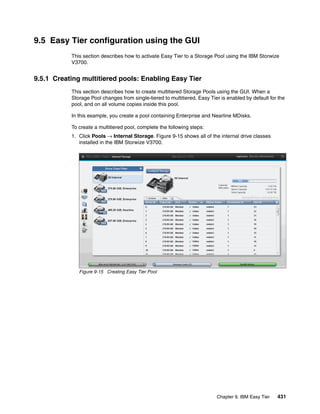 Chapter 9. IBM Easy Tier 431
9.5 Easy Tier configuration using the GUI
This section describes how to activate Easy Tier to a Storage Pool using the IBM Storwize
V3700.
9.5.1 Creating multitiered pools: Enabling Easy Tier
This section describes how to create multitiered Storage Pools using the GUI. When a
Storage Pool changes from single-tiered to multitiered, Easy Tier is enabled by default for the
pool, and on all volume copies inside this pool.
In this example, you create a pool containing Enterprise and Nearline MDisks.
To create a multitiered pool, complete the following steps:
1. Click Pools → Internal Storage. Figure 9-15 shows all of the internal drive classes
installed in the IBM Storwize V3700.
Figure 9-15 Creating Easy Tier Pool
 