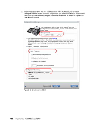 432 Implementing the IBM Storwize V3700
2. Select the class of drive that you want to include in the multitiered pool and click
Configure Storage. In this scenario, we provision one Redundant Array of Independent
Disks (RAID) 10 MDisk array using the Enterprise drive class, as shown in Figure 9-16.
Click Next to continue.
Figure 9-16 Creating a new MDisk
 