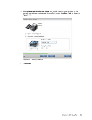 Chapter 9. IBM Easy Tier 433
3. Select Create one or more new pools, and include the pool name or prefix. In this
example scenario, we create a new Storage Pool named EasyTier_Pool, as shown in
Figure 9-17.
Figure 9-17 Creating a new pool
4. Click Finish.
 