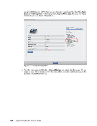 434 Implementing the IBM Storwize V3700
Using the IBM Storwize V3700 GUI, you can check the properties of the EasyTier_Pool.
Because the Storage Pool contains only one Enterprise MDisk type, the Easy Tier status
remains Inactive, as shown in Figure 9-18.
Figure 9-18 Storage Pool properties
5. From the main page, click Pools → Internal Storage and repeat step 1 on page 431 and
step 2 on page 432 to create a further disk class MDisk using the available storage. In this
example, we used Nearline SAS.
 