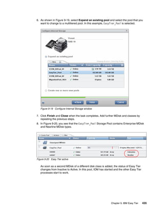 Chapter 9. IBM Easy Tier 435
6. As shown in Figure 9-19, select Expand an existing pool and select the pool that you
want to change to a multitiered pool. In this example, EasyTier_Pool is selected.
Figure 9-19 Configure Internal Storage window
7. Click Finish and Close when the task completes. Add further MDisk and classes by
repeating the previous steps.
8. In Figure 9-20, you see that the EasyTier_Pool Storage Pool contains Enterprise MDisk
and Nearline MDisk types.
Figure 9-20 Easy Tier active
As soon as a second MDisk of a different disk class is added, the status of Easy Tier
changes from Inactive to Active. In this pool, IOM has started and the other Easy Tier
processes start to work.
 