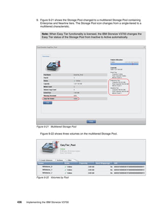 436 Implementing the IBM Storwize V3700
9. Figure 9-21 shows the Storage Pool changed to a multitiered Storage Pool containing
Enterprise and Nearline tiers. The Storage Pool icon changes from a single-tiered to a
multitiered characteristic.
Figure 9-21 Multitiered Storage Pool
Figure 9-22 shows three volumes on the multitiered Storage Pool.
Figure 9-22 Volumes by Pool
Note: When Easy Tier functionality is licensed, the IBM Storwize V3700 changes the
Easy Tier status of the Storage Pool from Inactive to Active automatically.
 