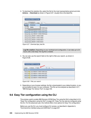 440 Implementing the IBM Storwize V3700
3. To download the statistics file, select the file for the most representative period and click
Actions → Download as shown in Figure 9-27. Usually this is the latest file.
Figure 9-27 Download dpa_heat file
4. You can also use the search field on the right to filter your search, as shown in
Figure 9-28.
Figure 9-28 Filter your search
5. Depending on your browser settings, the file is downloaded to your default location, or you
are prompted to save it to your computer. This file can be analyzed as described in 9.7,
“IBM Storage Tier Advisor Tool” on page 446.
9.6 Easy Tier configuration using the CLI
The process used to enable IBM Storwize V3700 Easy Tier using the GUI is described in 9.5,
“Easy Tier configuration using the GUI” on page 431. Easy Tier can also be configured using
the CLI. For the advanced user, this method offers more options for Easy Tier configuration.
Before you use the CLI, you must configure CLI access, as described in Appendix A,
“Command-line interface setup and SAN Boot” on page 647.
Log file creation: Depending on your workload and configuration, it can take up to 24
hours until a new Easy Tier log file is created.
 