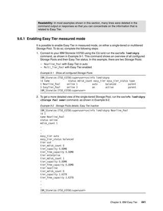 Chapter 9. IBM Easy Tier 441
9.6.1 Enabling Easy Tier measured mode
It is possible to enable Easy Tier in measured mode, on either a single-tiered or multitiered
Storage Pool. To do so, complete the following steps:
1. Connect to your IBM Storwize V3700 using the CLI and run the svcinfo lsmdiskgrp
command, as shown in Example 9-1. This command shows an overview of all configured
Storage Pools and their Easy Tier status. In this example, there are two Storage Pools:
– Nearline_Pool with Easy Tier in auto
– Multi_Tier_Pool with Easy Tier enabled
Example 9-1 Show all configured Storage Pools
IBM_Storwize:ITSO_V3700:superuser>svcinfo lsmdiskgrp
id name status mdisk_count easy_tier easy_tier_status type
1 Nearline_Pool online 1 auto balanced parent
3 EasyTier_Pool online 3 on active parent
IBM_Storwize:ITSO_V3700:superuser>
2. To get a more detailed view of the single-tiered Storage Pool, run the svcinfo lsmdiskgrp
<Storage Pool name> command, as shown in Example 9-2.
Example 9-2 Storage Pools details: Easy Tier inactive
IBM_Storwize:ITSO_V3700:superuser>svcinfo lsmdiskgrp Nearline_Pool
id 1
name Nearline_Pool
status online
mdisk_count 1
.
.
.
easy_tier auto
easy_tier_status balanced
tier ssd
tier_mdisk_count 0
tier_capacity 0.00MB
tier_free_capacity 0.00MB
tier enterprise
tier_mdisk_count 1
tier_capacity 0.00MB
tier_free_capacity 0.00MB
tier nearline
tier_mdisk_count 0
tier_capacity 1.63TB
tier_free_capacity 1.63TB
.
.
.
IBM_Storwize:ITSO_V3700:superuser>
Readability: In most examples shown in this section, many lines were deleted in the
command output or responses so that you can concentrate on the information that is
related to Easy Tier.
 