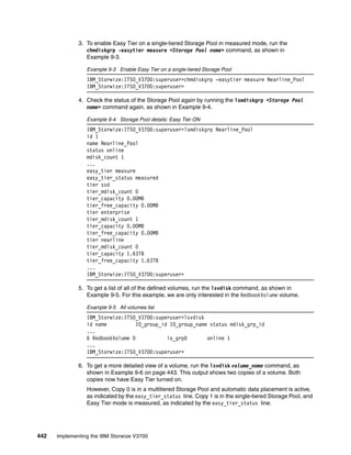 442 Implementing the IBM Storwize V3700
3. To enable Easy Tier on a single-tiered Storage Pool in measured mode, run the
chmdiskgrp -easytier measure <Storage Pool name> command, as shown in
Example 9-3.
Example 9-3 Enable Easy Tier on a single-tiered Storage Pool
IBM_Storwize:ITSO_V3700:superuser>chmdiskgrp -easytier measure Nearline_Pool
IBM_Storwize:ITSO_V3700:superuser>
4. Check the status of the Storage Pool again by running the lsmdiskgrp <Storage Pool
name> command again, as shown in Example 9-4.
Example 9-4 Storage Pool details: Easy Tier ON
IBM_Storwize:ITSO_V3700:superuser>lsmdiskgrp Nearline_Pool
id 1
name Nearline_Pool
status online
mdisk_count 1
...
easy_tier measure
easy_tier_status measured
tier ssd
tier_mdisk_count 0
tier_capacity 0.00MB
tier_free_capacity 0.00MB
tier enterprise
tier_mdisk_count 1
tier_capacity 0.00MB
tier_free_capacity 0.00MB
tier nearline
tier_mdisk_count 0
tier_capacity 1.63TB
tier_free_capacity 1.63TB
...
IBM_Storwize:ITSO_V3700:superuser>
5. To get a list of all of the defined volumes, run the lsvdisk command, as shown in
Example 9-5. For this example, we are only interested in the RedbookVolume volume.
Example 9-5 All volumes list
IBM_Storwize:ITSO_V3700:superuser>lsvdisk
id name IO_group_id IO_group_name status mdisk_grp_id
...
6 RedbookVolume 0 io_grp0 online 1
...
IBM_Storwize:ITSO_V3700:superuser>
6. To get a more detailed view of a volume, run the lsvdisk volume_name command, as
shown in Example 9-6 on page 443. This output shows two copies of a volume. Both
copies now have Easy Tier turned on.
However, Copy 0 is in a multitiered Storage Pool and automatic data placement is active,
as indicated by the easy_tier_status line. Copy 1 is in the single-tiered Storage Pool, and
Easy Tier mode is measured, as indicated by the easy_tier_status line.
 