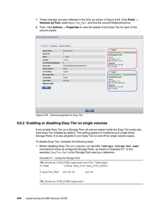 444 Implementing the IBM Storwize V3700
7. These changes are also reflected in the GUI, as shown in Figure 9-29. Click Pools →
Volumes by Pool, select Nearline_Pool, and find the volume RedbookVolume.
8. Then, click Actions → Properties to view the details of the Easy Tier for each of the
volume copies.
Figure 9-29 Volume properties for Easy Tier
9.6.2 Enabling or disabling Easy Tier on single volumes
If you enable Easy Tier on a Storage Pool, all volume copies inside the Easy Tier pools also
have Easy Tier enabled by default. This setting applies to multitiered and single-tiered
Storage Pools. It is also possible to turn Easy Tier on and off for single volume copies.
To disable Easy Tier, complete the following steps:
1. Before disabling Easy Tier on a volume, run svcinfo lsmdisgrp <Storage Pool name>
command to show all configured Storage Pools, as shown in Example 9-7. In this
example, EasyTier_Pool is the Storage Pool used as a reference.
Example 9-7 Listing the Storage Pool
IBM_Storwize:ITSO_V3700:superuser>svcinfo lsmdiskgrp
id name status easy_tier easy_tier_status
.
3 EasyTier_Pool online on active
.
.
IBM_Storwize:ITSO_V3700:superuser>
 