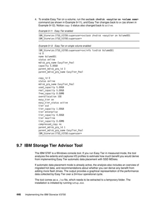 446 Implementing the IBM Storwize V3700
4. To enable Easy Tier on a volume, run the svctask chvdisk -easytier on <volume name>
command (as shown in Example 9-11), and Easy Tier changes back to on (as shown in
Example 9-12). Notice copy 0 status also changed back to active.
Example 9-11 Easy Tier enabled
IBM_Storwize:ITSO_V3700:superuser>svctask chvdisk -easytier on Volume001
IBM_Storwize:ITSO_V3700:superuser>
Example 9-12 Easy Tier on single volume enabled
IBM_Storwize:ITSO_V3700:superuser>svcinfo lsvdisk Volume001
id 0
name Volume001
status online
mdisk_grp_name EasyTier_Pool
capacity 5.00GB
parent_mdisk_grp_id 3
parent_mdisk_grp_name EasyTier_Pool
copy_id 0
status online
mdisk_grp_name EasyTier_Pool
used_capacity 5.00GB
real_capacity 5.00GB
free_capacity 0.00MB
overallocation 100
easy_tier on
easy_tier_status active
tier ssd
tier_capacity 1.00GB
tier enterprise
tier_capacity 4.00GB
tier nearline
tier_capacity 0.00MB
compressed_copy no
parent_mdisk_grp_id 1
parent_mdisk_grp_name EasyTier_Pool
IBM_Storwize:ITSO_V3700:superuser>
9.7 IBM Storage Tier Advisor Tool
The IBM STAT is a Windows console tool. If you run Easy Tier in measured mode, the tool
analyzes the extents and captures I/O profiles to estimate how much benefit you would derive
from implementing Easy Tier automatic data placement with SSD MDisks.
If automatic data placement mode is already active, the analysis also includes an overview of
migrated hot data, and recommendations about whether you can derive any benefit from
adding more flash drives. The output provides a graphical representation of the performance
data collected by Easy Tier over a 24-hour operational cycle.
The tool comes as a .iso file, which needs to be extracted to a temporary folder. The
installation is initiated by running setup.exe.
 