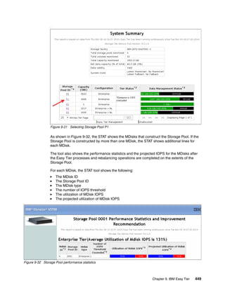 Chapter 9. IBM Easy Tier 449
.
Figure 9-31 Selecting Storage Pool P1
As shown in Figure 9-32, the STAT shows the MDisks that construct the Storage Pool. If the
Storage Pool is constructed by more than one MDisk, the STAT shows additional lines for
each MDisk.
The tool also shows the performance statistics and the projected IOPS for the MDisks after
the Easy Tier processes and rebalancing operations are completed on the extents of the
Storage Pool.
For each MDisk, the STAT tool shows the following:
The MDisk ID
The Storage Pool ID
The MDisk type
The number of IOPS threshold
The utilization of MDisk IOPS
The projected utilization of MDisk IOPS
Figure 9-32 Storage Pool performance statistics
 