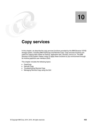 © Copyright IBM Corp. 2014, 2015. All rights reserved. 453
Chapter 10. Copy services
In this chapter, we describe the copy services functions provided by the IBM Storwize V3700
storage system, including IBM FlashCopy and Remote Copy. Copy services functions are
useful for making data copies for backup, application test, recovery, and so on. The IBM
Storwize V3700 system makes it easy to apply these functions to your environment through
its intuitive graphical user interface (GUI).
This chapter includes the following topics:
FlashCopy
Remote Copy
Troubleshooting Remote Copy
Managing Remote Copy using the GUI
10
 