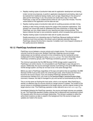 Chapter 10. Copy services 455
Rapidly creating copies of production data sets for application development and testing
Under normal circumstances, to perform application development and testing, data must
be restored from traditional backup media, such as tape. Depending on the amount of
data and the technology in use, this process can easily take a day or more. With
FlashCopy, a copy can be created and be online for use in just a few minutes. The time
varies based on the application and the data set size.
Rapidly creating copies of production data sets for auditing purposes and data mining
Auditing or data mining normally require the usage of the production applications. This
situation can cause high loads for databases that track inventories or similar data. With
FlashCopy, you can create copies for your reporting and data mining activities. This
feature reduces the load on your production systems, which increases their performance.
Rapidly creating copies of production data sets for quality assurance
Quality assurance is an interesting case for FlashCopy. Because traditional methods
involve so much time and labor, the refresh cycle is typically extended. Because
FlashCopy reduces the time that is required, it enables much more frequent refreshes of
the quality assurance database.
10.1.2 FlashCopy functional overview
FlashCopy occurs between a source volume and a target volume. The source and target
volumes must be the same size. Multiple FlashCopy mappings (source-to-target
relationships) can be defined, and point-in-time consistency can be maintained across
multiple point-in-time mappings by using consistency groups. For more information about
FlashCopy consistency groups, see “FlashCopy consistency groups” on page 460.
The minimum granularity that the IBM Storwize V3700 storage system supports for
FlashCopy is an entire volume. It is not possible to use FlashCopy to copy only part of a
volume. Additionally, the source and target volumes must belong to the same IBM Storwize
V3700 storage system, but they do not have to be in the same Storage Pool.
Before you start a FlashCopy (regardless of the type and options that are specified), the IBM
Storwize V3700 must put the cache into write-through mode, which flushes the I/O that is
bound for the source volume. If you are scripting FlashCopy operations from the
command-line interface (CLI), you must run the prestartfcmap or prestartfcconsistgrp
command. However, this step is managed for you and carried out automatically by the GUI.
This is not the same as flushing the host cache, which is not required. After FlashCopy is
started, an effective copy of a source volume to a target volume is created. The content of the
source volume is immediately presented on the target volume, and the original content of the
target volume is lost. This FlashCopy operation is also referred to as a time-zero copy (T0).
Immediately following the FlashCopy operation, the source and target volumes are available
for use. The FlashCopy operation creates a bitmap that is referenced and maintained to direct
I/O requests within the source and target relationship. This bitmap is updated to reflect the
active block locations as data is copied in the background from the source to target, and
updates are made to the source.
 