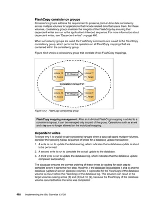 460 Implementing the IBM Storwize V3700
FlashCopy consistency groups
Consistency groups address the requirement to preserve point-in-time data consistency
across multiple volumes for applications that include related data that spans them. For these
volumes, consistency groups maintain the integrity of the FlashCopy by ensuring that
dependent writes are run in the application’s intended sequence. For more information about
dependent writes, see “Dependent writes” on page 460.
When consistency groups are used, the FlashCopy commands are issued to the FlashCopy
consistency group, which performs the operation on all FlashCopy mappings that are
contained within the consistency group.
Figure 10-2 shows a consistency group that consists of two FlashCopy mappings.
Figure 10-2 FlashCopy consistency group
Dependent writes
To show why it is crucial to use consistency groups when a data set spans multiple volumes,
consider the following typical sequence of writes for a database update transaction:
1. A write is run to update the database log, which indicates that a database update is about
to be performed.
2. A second write is run to complete the actual update to the database.
3. A third write is run to update the database log, which indicates that the database update
completed successfully.
The database ensures the correct ordering of these writes by waiting for each step to
complete before it starts the next step. However, if the database log (updates 1 and 3) and the
database (update 2) are on separate volumes, it is possible for the FlashCopy of the database
volume to occur before the FlashCopy of the database log. This situation can result in the
target volumes seeing writes (1) and (3) but not (2), because the FlashCopy of the database
volume occurred before the write was completed.
FlashCopy mapping management: After an individual FlashCopy mapping is added to a
consistency group, it can be managed only as part of the group. Operations such as start
and stop are no longer allowed on the individual mapping.
 