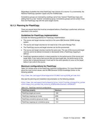 Chapter 10. Copy services 463
Regardless of whether the initial FlashCopy map (volume X to volume Y) is incremental, the
Reverse FlashCopy operation copies only the modified data.
Consistency groups are reversed by creating a set of new “reverse” FlashCopy maps and
adding them to a new “reverse” consistency group. Consistency groups cannot contain more
than one FlashCopy map with the same target volume.
10.1.3 Planning for FlashCopy
There are several items that must be considered before a FlashCopy is performed, which are
described in this section.
Guidelines for FlashCopy implementation
Consider the following guidelines for FlashCopy implementation:
The source and target volumes must be on the same IBM Storwize V5000 storage
system.
The source and target volumes do not need to be in the same Storage Pool.
The FlashCopy source and target volumes can be thin-provisioned.
The source and target volumes must be the same size. The size of the source and target
volumes cannot be altered (increased or decreased) while a FlashCopy mapping is
defined.
FlashCopy operations perform in direct proportion to the performance of the source and
target disks. If you have a fast source disk and slow target disk, the performance of the
source disk is reduced because it must wait for the write operation to occur at the target
before it can write to the source.
Maximum configurations for FlashCopy
Table 10-2 shows some of the FlashCopy maximum configurations. For more information
about the most current values, see the IBM Storwize V3700 Knowledge Center on the
following website:
http://www.ibm.com/support/knowledgecenter/STLM5A/landing/V3700_welcome.html
Also see the planning and installation documentation on the following website:
https://www.ibm.com/support/entry/myportal/plan_install/system_storage/disk_system
s/mid-range_disk_systems/ibm_storwize_V3700?productContext=-2033461677
Table 10-2 FlashCopy maximum configurations
FlashCopy property Maximum
FlashCopy targets per source 0256
FlashCopy mappings per cluster 4096
FlashCopy consistency groups per cluster 0255
FlashCopy mappings per consistency group 0512
 