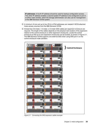 Chapter 2. Initial configuration 29
 A minimum of one and up to four IPv4 or IPv6 addresses are needed if iSCSI-attached
hosts access volumes from the IBM Storwize V3700.
 At least two 0.6-meter, 1.5-meter, or 3-meter SAS cables per expansion enclosure are
required. The length of the cables depends on the physical rack location of the expansion
relative to the control enclosure or other expansion enclosures. Locate the control
enclosure so that up to nine expansion enclosures can be located, as shown in Figure 2-1.
The IBM Storwize V3700 supports one external SAS chain using SAS port 4 on the
control enclosure node canisters.
Figure 2-1 Connecting the SAS expansion cables example
IP addresses: A fourth IP address should be used for backup configuration access.
This other IP address enables a second system IP address to be configured on port 2
of either node canister, which the storage administrator can also use for management
of the IBM Storwize V3700 system.
 