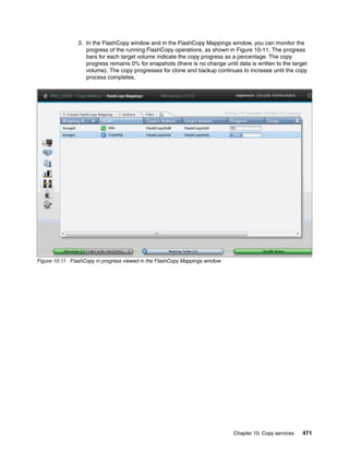 Chapter 10. Copy services 471
3. In the FlashCopy window and in the FlashCopy Mappings window, you can monitor the
progress of the running FlashCopy operations, as shown in Figure 10-11. The progress
bars for each target volume indicate the copy progress as a percentage. The copy
progress remains 0% for snapshots (there is no change until data is written to the target
volume). The copy progresses for clone and backup continues to increase until the copy
process completes.
Figure 10-11 FlashCopy in progress viewed in the FlashCopy Mappings window
 