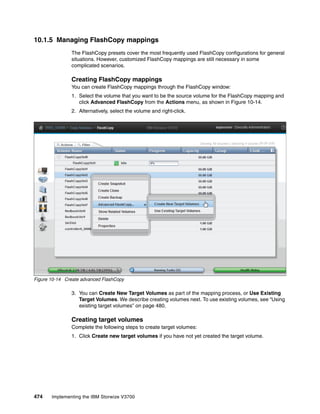 474 Implementing the IBM Storwize V3700
10.1.5 Managing FlashCopy mappings
The FlashCopy presets cover the most frequently used FlashCopy configurations for general
situations. However, customized FlashCopy mappings are still necessary in some
complicated scenarios.
Creating FlashCopy mappings
You can create FlashCopy mappings through the FlashCopy window:
1. Select the volume that you want to be the source volume for the FlashCopy mapping and
click Advanced FlashCopy from the Actions menu, as shown in Figure 10-14.
2. Alternatively, select the volume and right-click.
Figure 10-14 Create advanced FlashCopy
3. You can Create New Target Volumes as part of the mapping process, or Use Existing
Target Volumes. We describe creating volumes next. To use existing volumes, see “Using
existing target volumes” on page 480.
Creating target volumes
Complete the following steps to create target volumes:
1. Click Create new target volumes if you have not yet created the target volume.
 