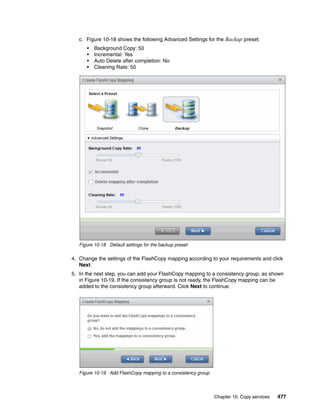 Chapter 10. Copy services 477
c. Figure 10-18 shows the following Advanced Settings for the Backup preset:
• Background Copy: 50
• Incremental: Yes
• Auto Delete after completion: No
• Cleaning Rate: 50
Figure 10-18 Default settings for the backup preset
4. Change the settings of the FlashCopy mapping according to your requirements and click
Next.
5. In the next step, you can add your FlashCopy mapping to a consistency group, as shown
in Figure 10-19. If the consistency group is not ready, the FlashCopy mapping can be
added to the consistency group afterward. Click Next to continue.
Figure 10-19 Add FlashCopy mapping to a consistency group
 