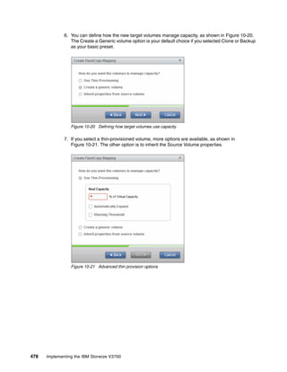 478 Implementing the IBM Storwize V3700
6. You can define how the new target volumes manage capacity, as shown in Figure 10-20.
The Create a Generic volume option is your default choice if you selected Clone or Backup
as your basic preset.
Figure 10-20 Defining how target volumes use capacity
7. If you select a thin-provisioned volume, more options are available, as shown in
Figure 10-21. The other option is to inherit the Source Volume properties.
Figure 10-21 Advanced thin provision options
 