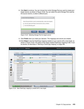 Chapter 10. Copy services 479
8. Click Next to continue. You can choose from which Storage Pool you want to create your
target volume, as shown in Figure 10-22. You can select the same Storage Pool used by
the source volume, or select a different pool.
Figure 10-22 Selecting Storage Pool for target volume
9. Click Finish when you make your decision. The mappings and volume are created.
10.Click Close to see the FlashCopy mapping created on your volume with a new target, as
shown in Figure 10-23. The status of the newly created FlashCopy mapping is Idle. It can
be started, as described in “Starting a FlashCopy mapping” on page 484.
Figure 10-23 New FlashCopy mapping is created with a new target
 
