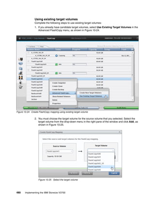 480 Implementing the IBM Storwize V3700
Using existing target volumes
Complete the following steps to use existing target volumes:
1. If you already have candidate target volumes, select Use Existing Target Volumes in the
Advanced FlashCopy menu, as shown in Figure 10-24.
Figure 10-24 Create FlashCopy mapping using existing target volume
2. You must choose the target volume for the source volume that you selected. Select the
target volume from the drop-down menu in the right pane of the window and click Add, as
shown in Figure 10-25.
Figure 10-25 Select the target volume
 